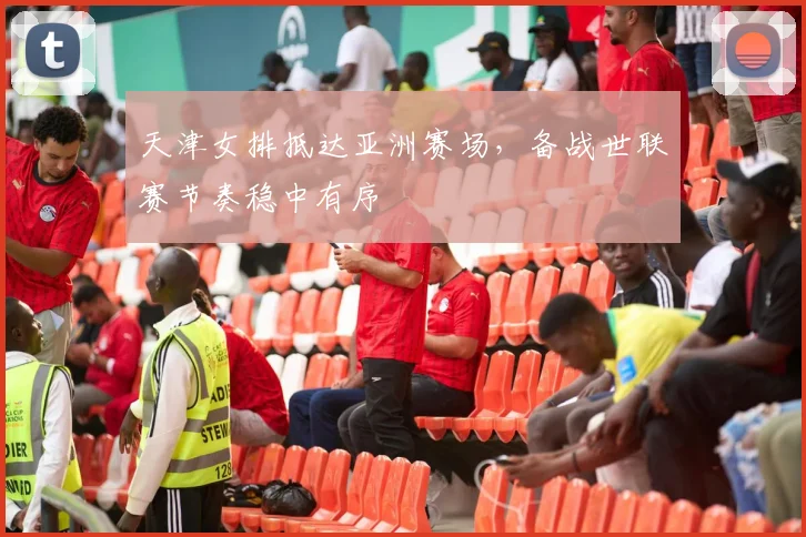 天津女排抵达亚洲赛场，备战世联赛节奏稳中有序 - 澳客网