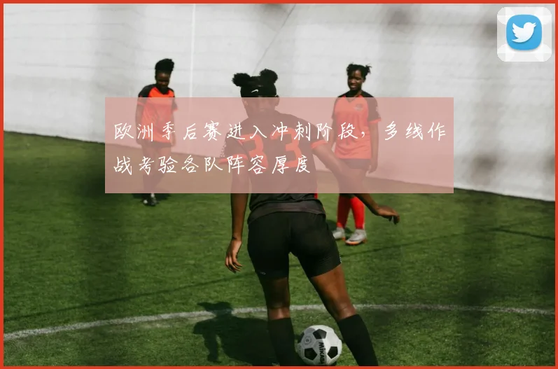 欧洲季后赛进入冲刺阶段,多线作战考验各队阵容厚度