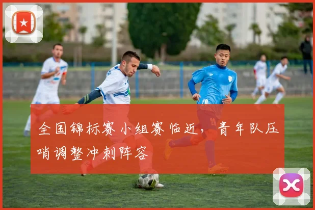 全国锦标赛小组赛临近,青年队压哨调整冲刺阵容