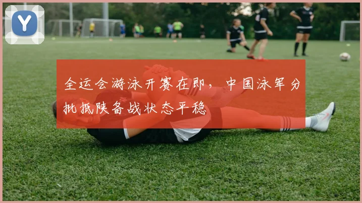 全运会游泳开赛在即,中国泳军分批抵陕备战状态平稳