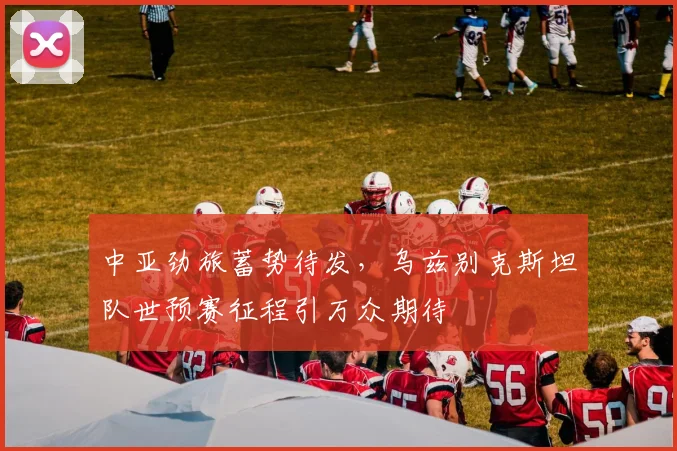 中亚劲旅蓄势待发,乌兹别克斯坦队世预赛征程引万众期待