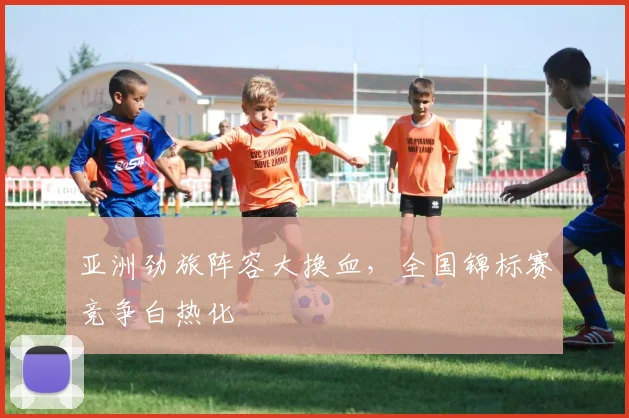 亚洲劲旅阵容大换血,全国锦标赛竞争白热化