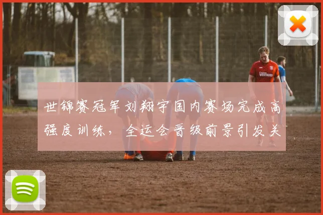 世锦赛冠军刘翔宇国内赛场完成高强度训练，全运会晋级前景引发关注