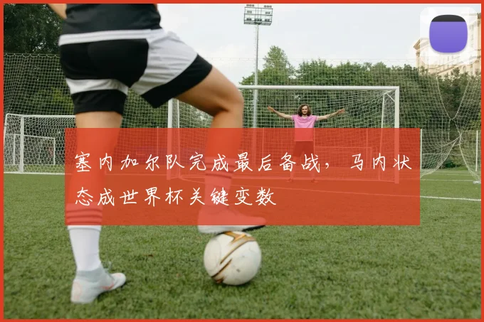 塞内加尔队完成最后备战,马内状态成世界杯关键变数