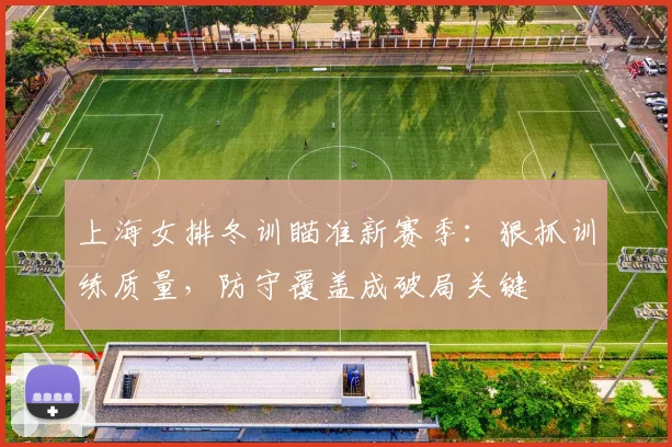 上海女排冬训瞄准新赛季：狠抓训练质量，防守覆盖成破局关键