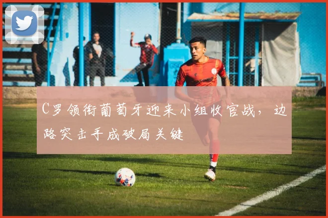C罗领衔葡萄牙迎来小组收官战，边路突击手成破局关键