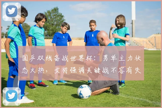 国乒双线备战世界杯：男单主力状态火热，女将强调关键战不容有失 - 澳客网