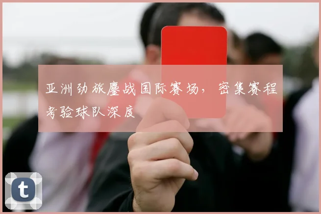 亚洲劲旅鏖战国际赛场,密集赛程考验球队深度