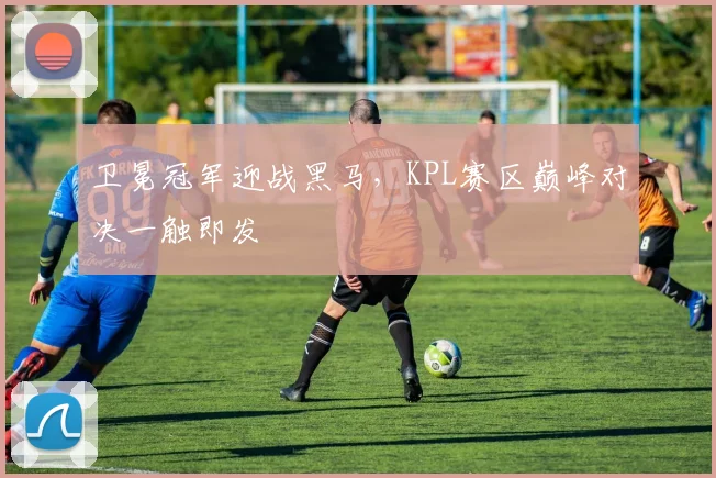 卫冕冠军迎战黑马，KPL赛区巅峰对决一触即发