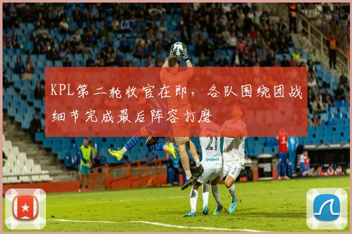 KPL第二轮收官在即，各队围绕团战细节完成最后阵容打磨