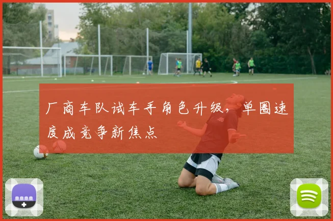 厂商车队试车手角色升级，单圈速度成竞争新焦点 - 澳客网