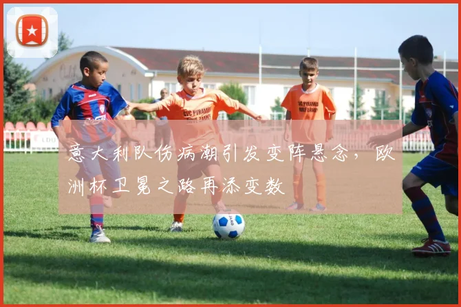 意大利队伤病潮引发变阵悬念，欧洲杯卫冕之路再添变数