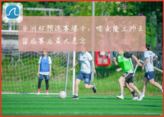 非洲杯预选赛爆冷,喀麦隆主帅去留成赛后最大悬念