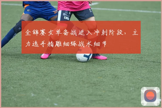 全锦赛女单备战进入冲刺阶段,主力选手精雕细琢战术细节