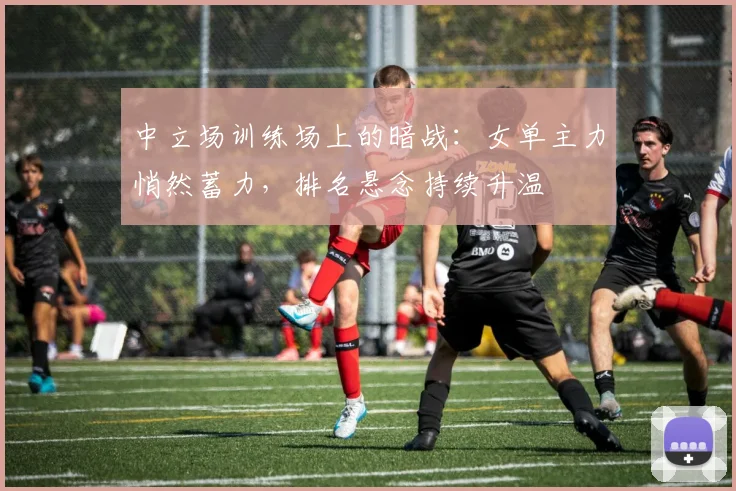 中立场训练场上的暗战：女单主力悄然蓄力，排名悬念持续升温
