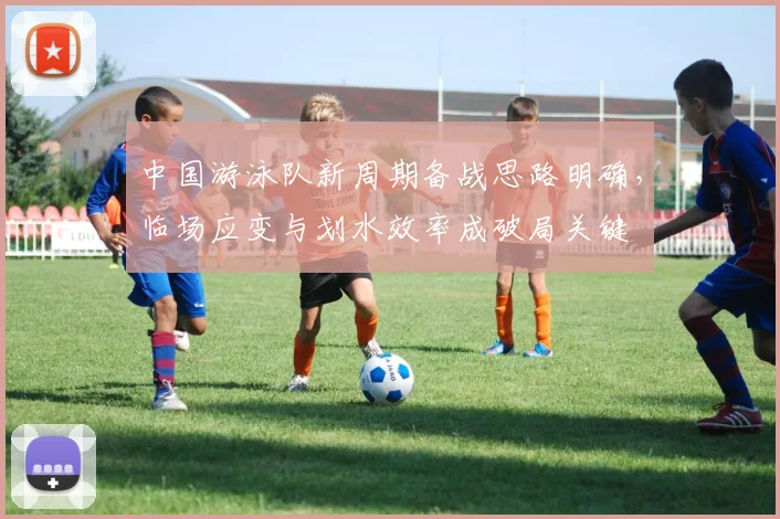 中国游泳队新周期备战思路明确，临场应变与划水效率成破局关键