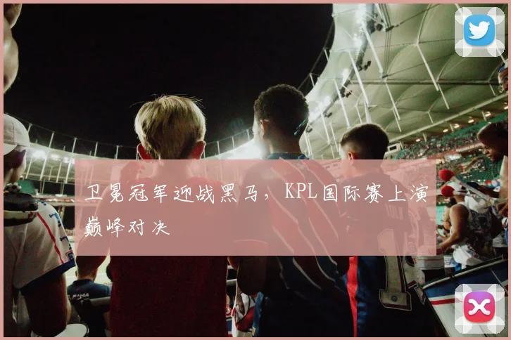 卫冕冠军迎战黑马，KPL国际赛上演巅峰对决