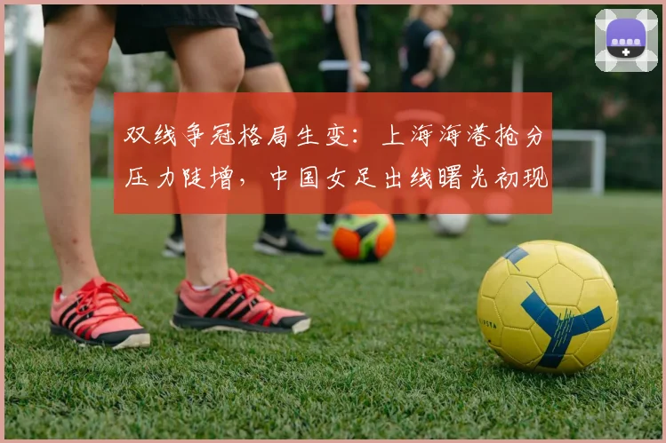 双线争冠格局生变：上海海港抢分压力陡增，中国女足出线曙光初现 - 澳客网
