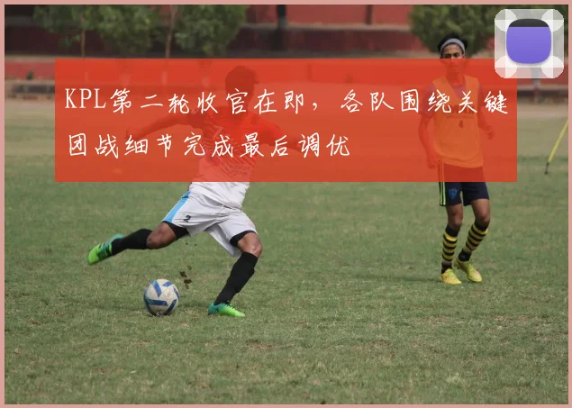 KPL第二轮收官在即,各队围绕关键团战细节完成最后调优