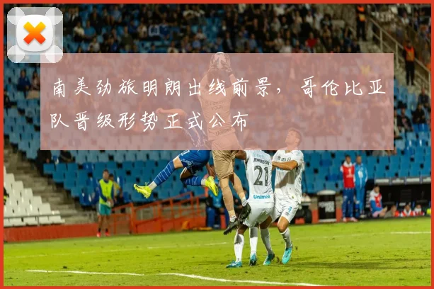 南美劲旅明朗出线前景,哥伦比亚队晋级形势正式公布