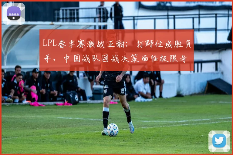 LPL春季赛激战正酣:打野位成胜负手,中国战队团战决策面临极限考验
