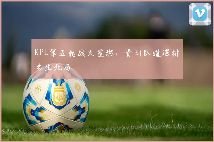 KPL第五轮战火重燃,青训队遭遇排名生死局