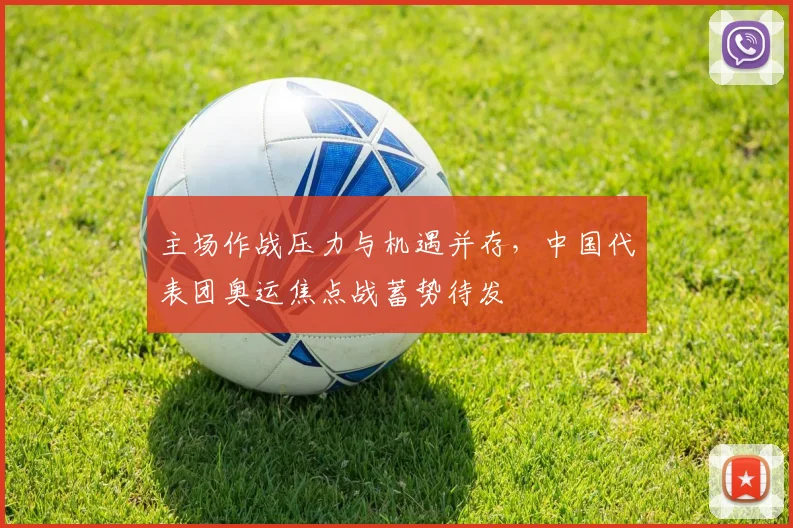 主场作战压力与机遇并存，中国代表团奥运焦点战蓄势待发