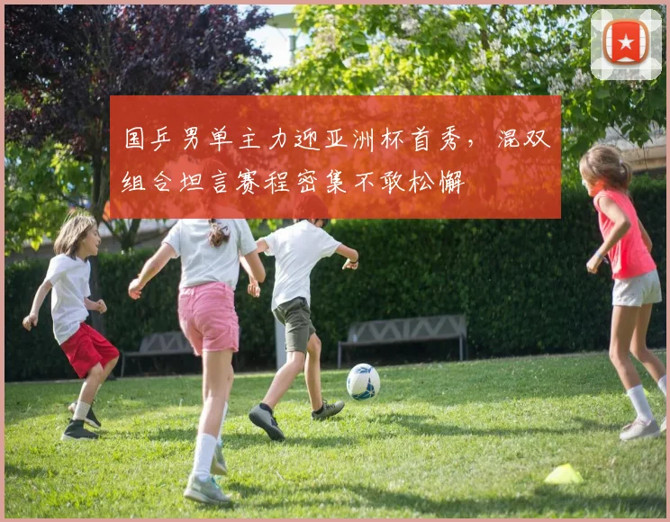 国乒男单主力迎亚洲杯首秀，混双组合坦言赛程密集不敢松懈 - 澳客网