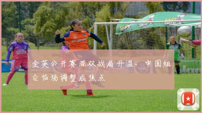 全英公开赛混双战局升温,中国组合临场调整成焦点