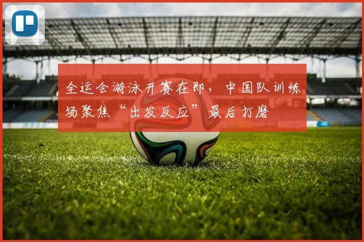 全运会游泳开赛在即，中国队训练场聚焦“出发反应”最后打磨