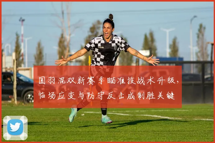 国羽混双新赛季瞄准技战术升级，临场应变与防守反击成制胜关键 - 澳客网