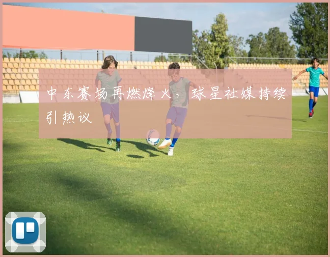 中东赛场再燃烽火，球星社媒持续引热议