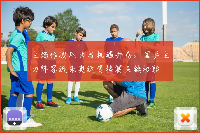 主场作战压力与机遇并存,国乒主力阵容迎来奥运资格赛关键检验