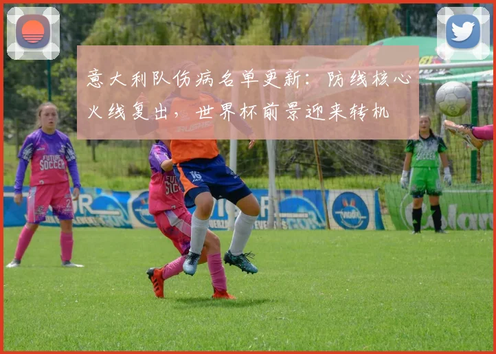 意大利队伤病名单更新:防线核心火线复出,世界杯前景迎来转机