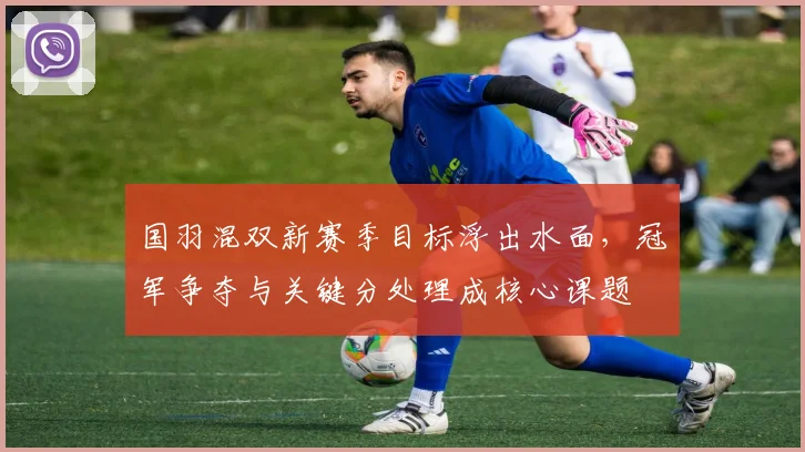 国羽混双新赛季目标浮出水面，冠军争夺与关键分处理成核心课题 - 澳客网