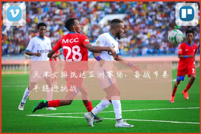 天津女排抵达亚洲赛场，备战节奏平稳迎挑战 - 澳客网