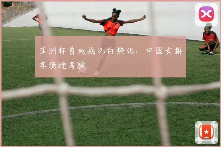 亚洲杯首轮战况白热化,中国女排客场迎考验