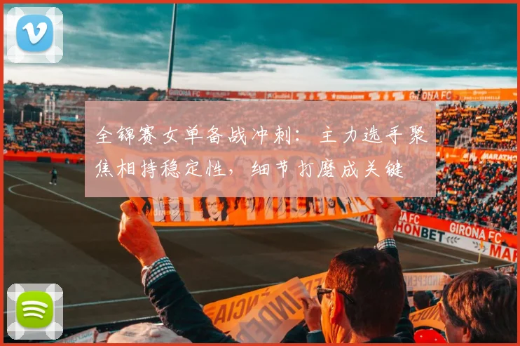 全锦赛女单备战冲刺：主力选手聚焦相持稳定性，细节打磨成关键
