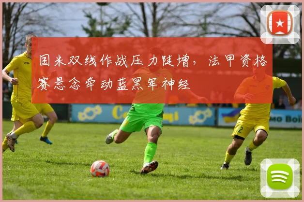 国米双线作战压力陡增，法甲资格赛悬念牵动蓝黑军神经