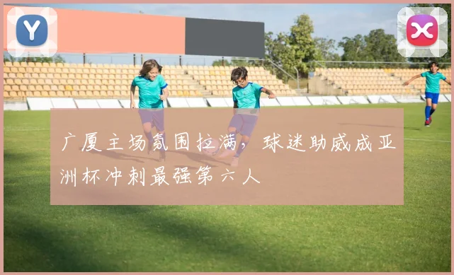 广厦主场氛围拉满,球迷助威成亚洲杯冲刺最强第六人