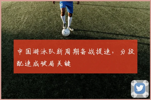 中国游泳队新周期备战提速，分段配速成破局关键