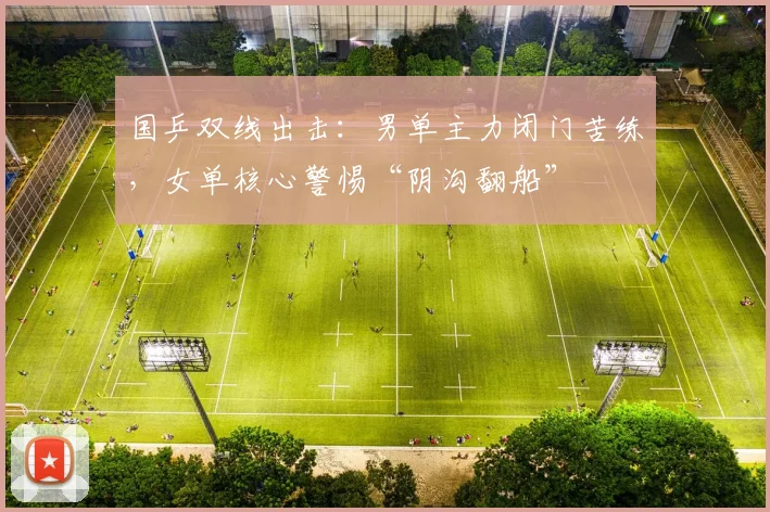 国乒双线出击：男单主力闭门苦练，女单核心警惕“阴沟翻船” - 澳客网