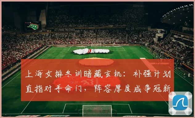 上海女排冬训暗藏玄机:补强计划直指对手命门,阵容厚度成争冠新筹码