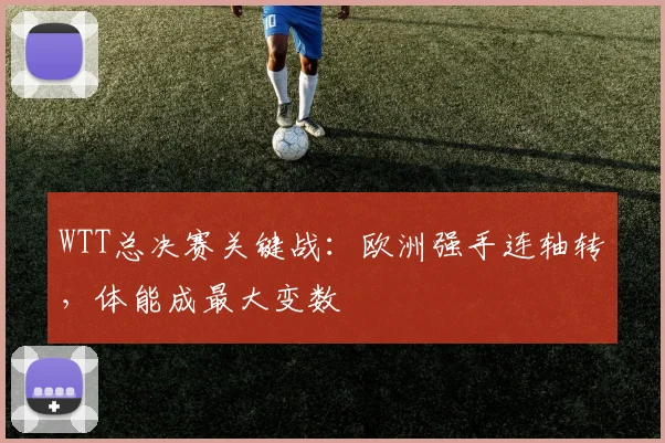 WTT总决赛关键战：欧洲强手连轴转，体能成最大变数