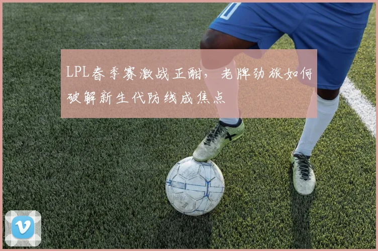 LPL春季赛激战正酣，老牌劲旅如何破解新生代防线成焦点