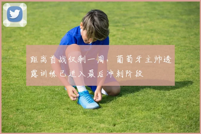 距离首战仅剩一周，葡萄牙主帅透露训练已进入最后冲刺阶段