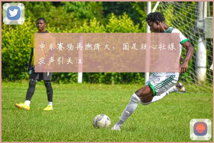 中东赛场再燃烽火,国足核心社媒发声引关注