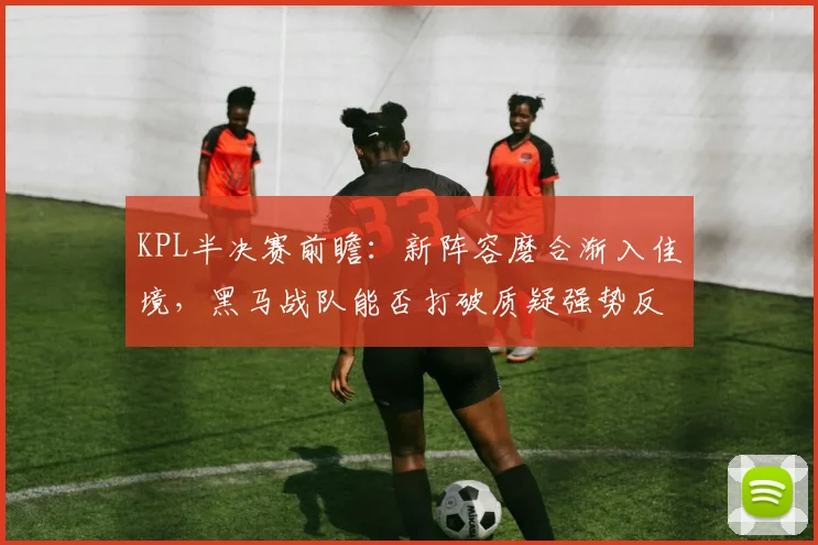 KPL半决赛前瞻：新阵容磨合渐入佳境，黑马战队能否打破质疑强势反弹