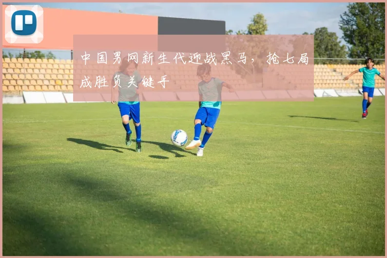 中国男网新生代迎战黑马,抢七局成胜负关键手